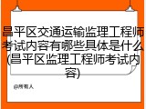 昌平区交通运输监理工程师考试内容有哪些具体是什么(昌平区监理工程师考试内容)