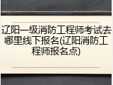 辽阳一级消防工程师考试去哪里线下报名(辽阳消防工程师报名点)