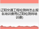 辽阳交通工程检测师怎么报名培训费用(辽阳检测师培训费)