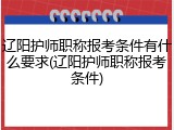 辽阳护师职称报考条件有什么要求(辽阳护师职称报考条件)
