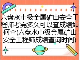 六盘水中级金属矿山安全工程师考完多久可以查成绩如何查(六盘水中级金属矿山安全工程师成绩查询时间)