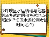 沙坪坝区水运结构与地基检测师考试时间和考试地点介绍(沙坪坝区水运检测考试时间地点)