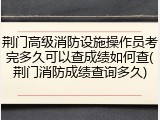 荆门高级消防设施操作员考完多久可以查成绩如何查(荆门消防成绩查询多久)