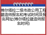 博尔塔拉二级市政公用工程建造师报名和考试时间及报名网址(博尔塔拉建造师报名时间)