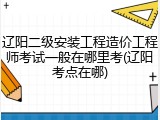 辽阳二级安装工程造价工程师考试一般在哪里考(辽阳考点在哪)