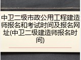 中卫二级市政公用工程建造师报名和考试时间及报名网址(中卫二级建造师报名时间)