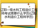 辽阳一级水利工程造价工程师考试需要什么学历(辽阳水利造价工程师学历)