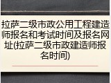 拉萨二级市政公用工程建造师报名和考试时间及报名网址(拉萨二级市政建造师报名时间)