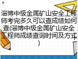 淄博中级金属矿山安全工程师考完多久可以查成绩如何查(淄博中级金属矿山安全工程师成绩查询时间及方式)