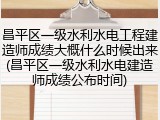 昌平区一级水利水电工程建造师成绩大概什么时候出来(昌平区一级水利水电建造师成绩公布时间)