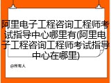 阿里电子工程咨询工程师考试指导中心哪里有(阿里电子工程咨询工程师考试指导中心在哪里)
