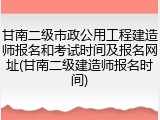 甘南二级市政公用工程建造师报名和考试时间及报名网址(甘南二级建造师报名时间)