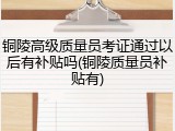 铜陵高级质量员考证通过以后有补贴吗(铜陵质量员补贴有)