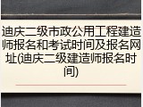 迪庆二级市政公用工程建造师报名和考试时间及报名网址(迪庆二级建造师报名时间)