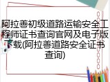 阿拉善初级道路运输安全工程师证书查询官网及电子版下载(阿拉善道路安全证书查询)
