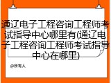 通辽电子工程咨询工程师考试指导中心哪里有(通辽电子工程咨询工程师考试指导中心在哪里)