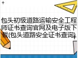 包头初级道路运输安全工程师证书查询官网及电子版下载(包头道路安全证书查询)