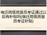 宿迁高级质量员考证通过以后有补贴吗(宿迁高级质量员考证补贴)
