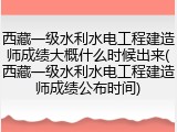 西藏一级水利水电工程建造师成绩大概什么时候出来(西藏一级水利水电工程建造师成绩公布时间)