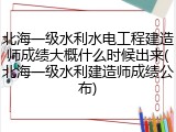 北海一级水利水电工程建造师成绩大概什么时候出来(北海一级水利建造师成绩公布)