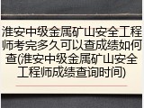 淮安中级金属矿山安全工程师考完多久可以查成绩如何查(淮安中级金属矿山安全工程师成绩查询时间)
