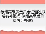 徐州高级质量员考证通过以后有补贴吗(徐州高级质量员考证补贴)
