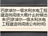巴彦淖尔一级水利水电工程建造师成绩大概什么时候出来(巴彦淖尔一级水利水电工程建造师成绩公布时间)