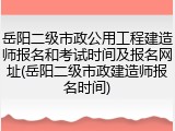 岳阳二级市政公用工程建造师报名和考试时间及报名网址(岳阳二级市政建造师报名时间)