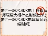 定西一级水利水电工程建造师成绩大概什么时候出来(定西一级水利水电建造师成绩时间)