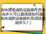 吉林高级消防设施操作员考完多久可以查成绩如何查(吉林消防设施操作员成绩查询多久？)