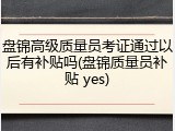 盘锦高级质量员考证通过以后有补贴吗(盘锦质量员补贴 yes)
