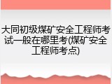 大同初级煤矿安全工程师考试一般在哪里考(煤矿安全工程师考点)