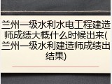 兰州一级水利水电工程建造师成绩大概什么时候出来(兰州一级水利建造师成绩出结果)