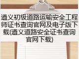 遵义初级道路运输安全工程师证书查询官网及电子版下载(遵义道路安全证书查询官网下载)