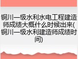 铜川一级水利水电工程建造师成绩大概什么时候出来(铜川一级水利建造师成绩时间)