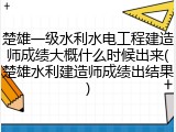楚雄一级水利水电工程建造师成绩大概什么时候出来(楚雄水利建造师成绩出结果)