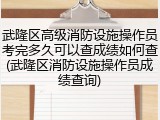 武隆区高级消防设施操作员考完多久可以查成绩如何查(武隆区消防设施操作员成绩查询)