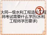 大同一级水利工程造价工程师考试需要什么学历(水利工程师学历要求)