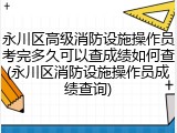 永川区高级消防设施操作员考完多久可以查成绩如何查(永川区消防设施操作员成绩查询)