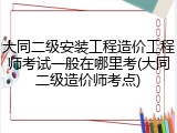 大同二级安装工程造价工程师考试一般在哪里考(大同二级造价师考点)