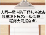 大同一级消防工程师考试去哪里线下报名(一级消防工程师大同报名点)