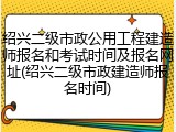 绍兴二级市政公用工程建造师报名和考试时间及报名网址(绍兴二级市政建造师报名时间)