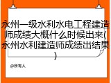 永州一级水利水电工程建造师成绩大概什么时候出来(永州水利建造师成绩出结果)