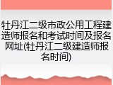 牡丹江二级市政公用工程建造师报名和考试时间及报名网址(牡丹江二级建造师报名时间)