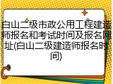 白山二级市政公用工程建造师报名和考试时间及报名网址(白山二级建造师报名时间)