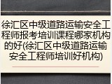 徐汇区中级道路运输安全工程师报考培训课程哪家机构的好(徐汇区中级道路运输安全工程师培训好机构)