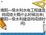 南阳一级水利水电工程建造师成绩大概什么时候出来(南阳一级水利建造师成绩时间)