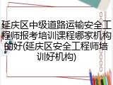 延庆区中级道路运输安全工程师报考培训课程哪家机构的好(延庆区安全工程师培训好机构)