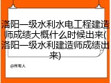 洛阳一级水利水电工程建造师成绩大概什么时候出来(洛阳一级水利建造师成绩出来)