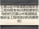 石景山区中级道路运输安全工程师报考培训课程哪家机构的好(石景山中级道路运输安全工程师培训机构哪家好)